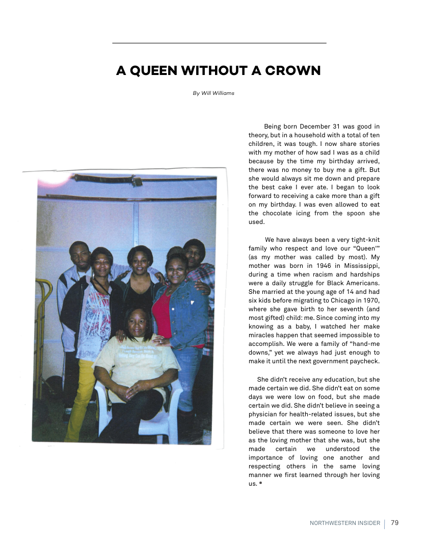 A QUEEN WITHOUT A CROWN  By Wil wiliams  Being born December 31 was good in theory, but in a household with a total of ten children, it was tough. | now share stories with my mother of how sad | was as a child because by the time my birthday arrived, there was no money to buy me a gift. But she would always sit me down and prepare the best cake | ever ate. | began to look forward to receiving a cake more than a gift on my birthday. | was even allowed to eat the chocolate icing from the spoon she used.  We have always been a very tight-knit family who respect and love our “Queen™ (as my mother was called by most). My mother was born in 1946 in Mississippi, during a time when racism and hardships were a daily struggle for Black Americans. She married at the young age of 14 and had six kids before migrating to Chicago in 1970, where she gave birth to her seventh (and most gifted) child: me. Since coming into my knowing as a baby, | watched her make miracles happen that seemed impossible to accomplish. We were a family of *hand-me downs.” yet we always had just enough to make it until the next government paycheck.  She didn’t receive any education, but she made certain we did. She didn’t eat on some days we were low on food, but she made certain we did. She didn’t believe in seeing a physician for health-related issues, but she made certain we were seen. She didn’t believe that there was someone to love her as the loving mother that she was, but she made certain we understood the importance of loving one another and respecting others in the same loving manner we first learned through her loving us.®  NORTHWESTERN INSIDER  79 